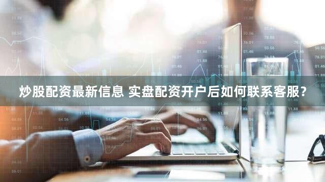 炒股配资最新信息 实盘配资开户后如何联系客服？