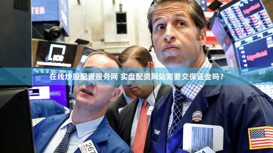 在线炒股配资服务网 实盘配资网站需要交保证金吗？