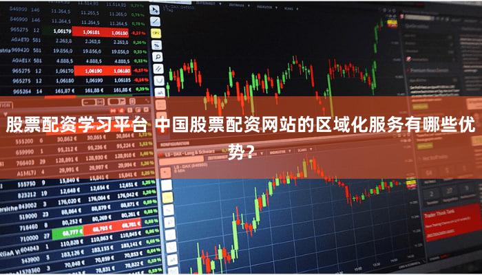 股票配资学习平台 中国股票配资网站的区域化服务有哪些优势？