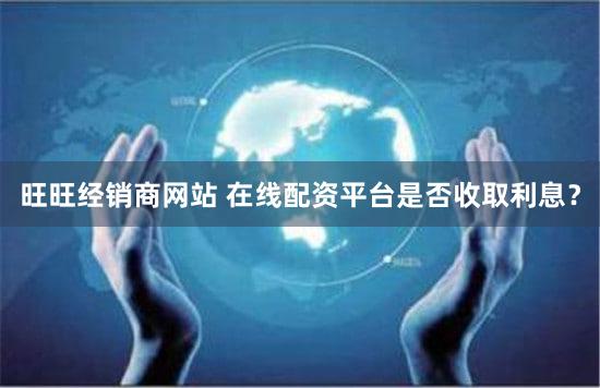 旺旺经销商网站 在线配资平台是否收取利息？