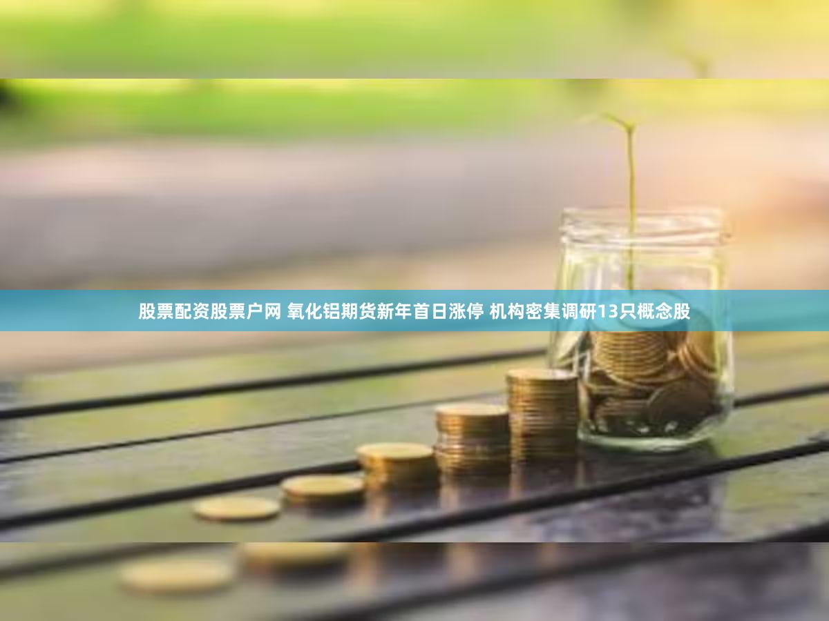 股票配资股票户网 氧化铝期货新年首日涨停 机构密集调研13只概念股