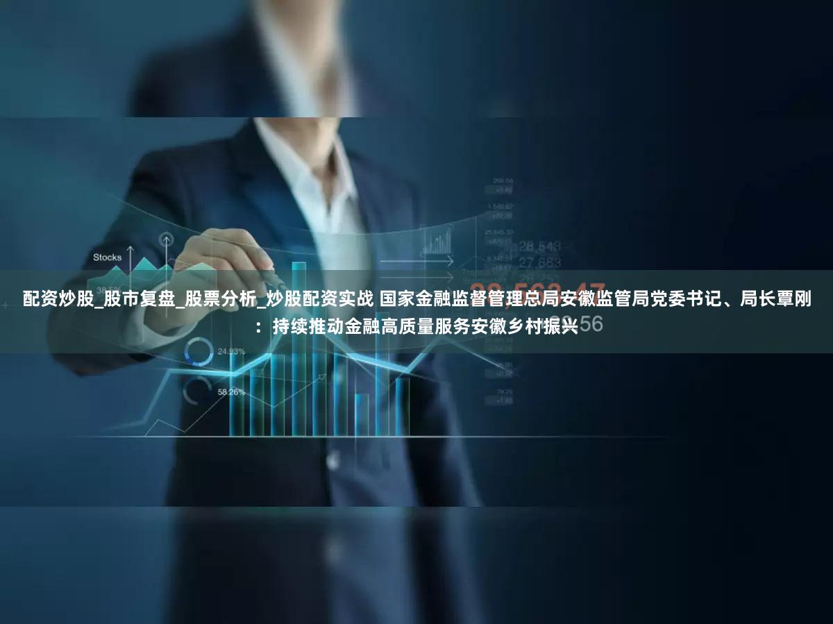 配资炒股_股市复盘_股票分析_炒股配资实战 国家金融监督管理总局安徽监管局党委书记、局长覃刚：持续推动金融高质量服务安徽乡村振兴