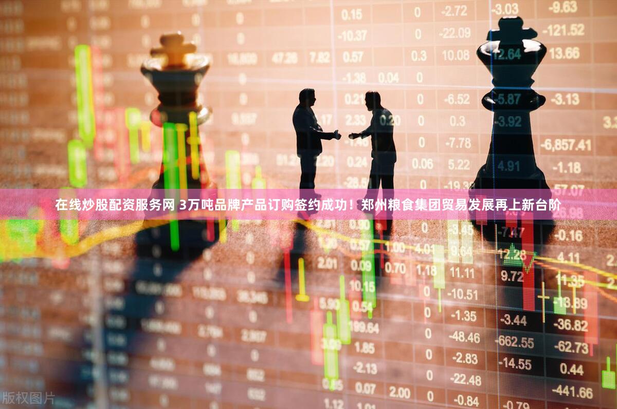 在线炒股配资服务网 3万吨品牌产品订购签约成功！郑州粮食集团贸易发展再上新台阶