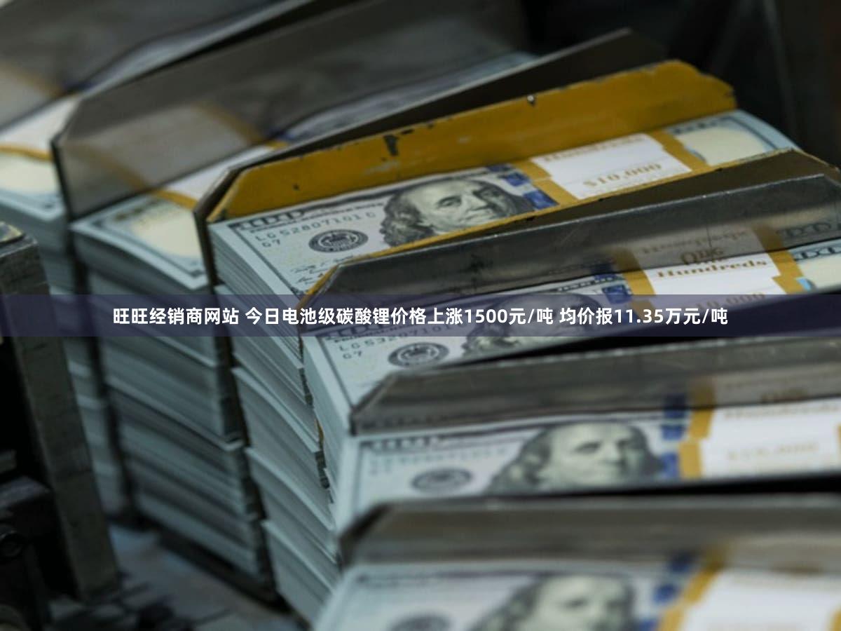 旺旺经销商网站 今日电池级碳酸锂价格上涨1500元/吨 均价报11.35万元/吨