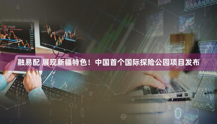 融易配 展现新疆特色！中国首个国际探险公园项目发布