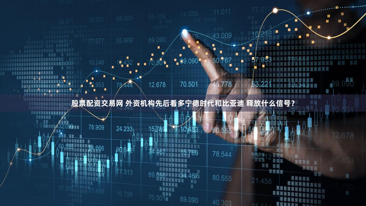 股票配资交易网 外资机构先后看多宁德时代和比亚迪 释放什么信号？
