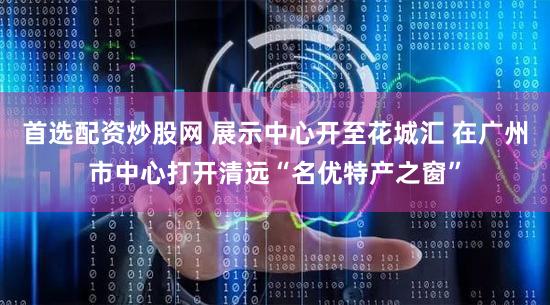 首选配资炒股网 展示中心开至花城汇 在广州市中心打开清远“名优特产之窗”