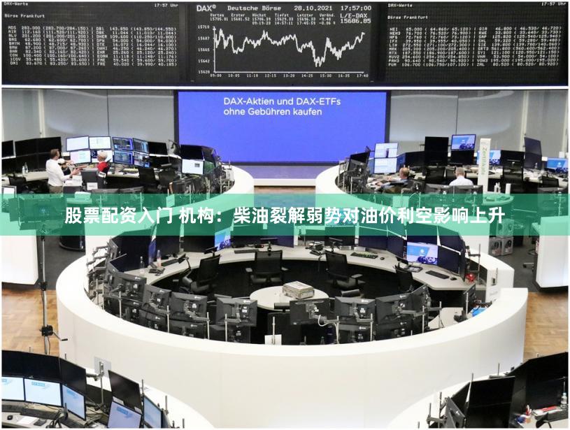 股票配资入门 机构：柴油裂解弱势对油价利空影响上升