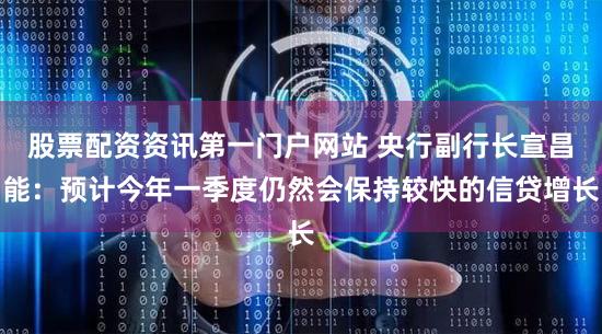 股票配资资讯第一门户网站 央行副行长宣昌能：预计今年一季度仍然会保持较快的信贷增长