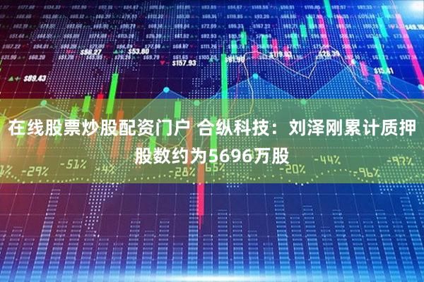 在线股票炒股配资门户 合纵科技：刘泽刚累计质押股数约为5696万股