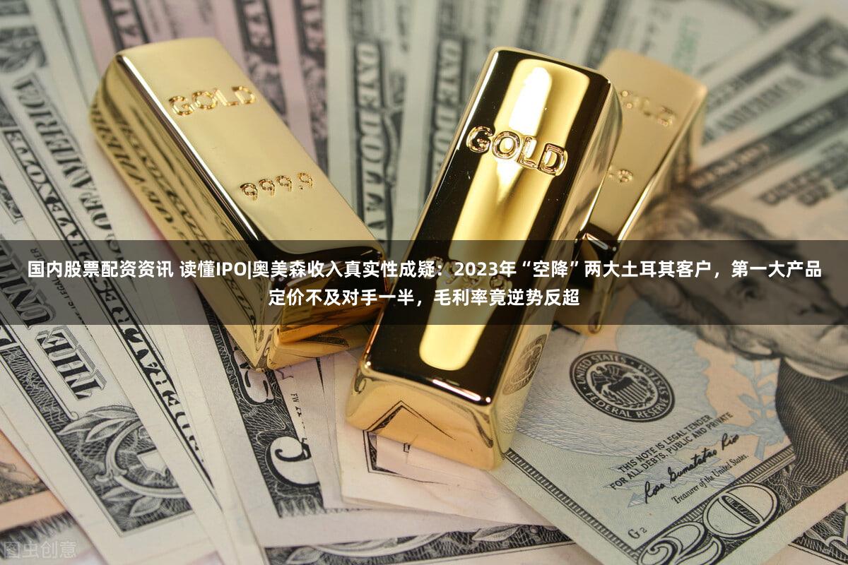 国内股票配资资讯 读懂IPO|奥美森收入真实性成疑：2023年“空降”两大土耳其客户，第一大产品定价不及对手一半，毛利率竟逆势反超