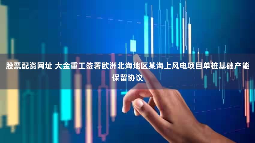 股票配资网址 大金重工签署欧洲北海地区某海上风电项目单桩基础产能保留协议