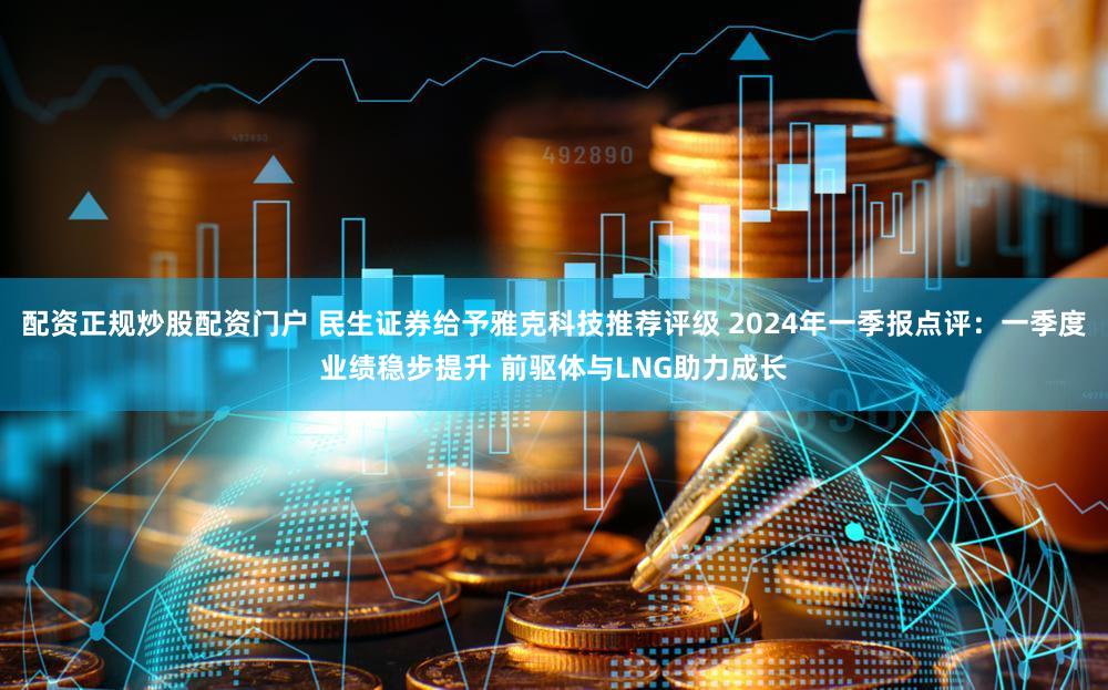 配资正规炒股配资门户 民生证券给予雅克科技推荐评级 2024年一季报点评：一季度业绩稳步提升 前驱体与LNG助力成长