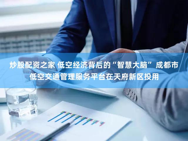 炒股配资之家 低空经济背后的“智慧大脑” 成都市低空交通管理服务平台在天府新区投用
