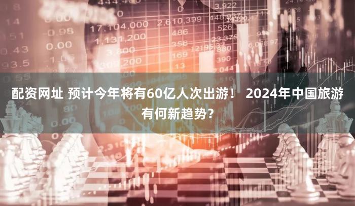 配资网址 预计今年将有60亿人次出游！ 2024年中国旅游有何新趋势？