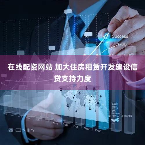 在线配资网站 加大住房租赁开发建设信贷支持力度