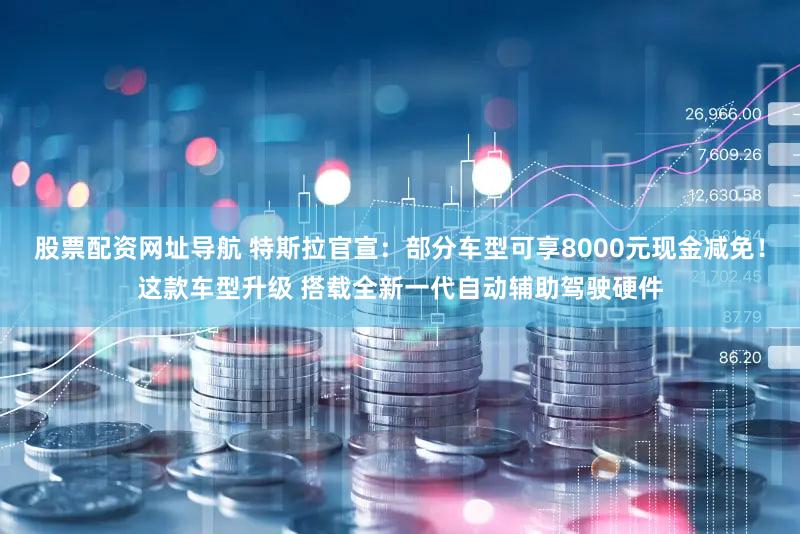 股票配资网址导航 特斯拉官宣：部分车型可享8000元现金减免！这款车型升级 搭载全新一代自动辅助驾驶硬件