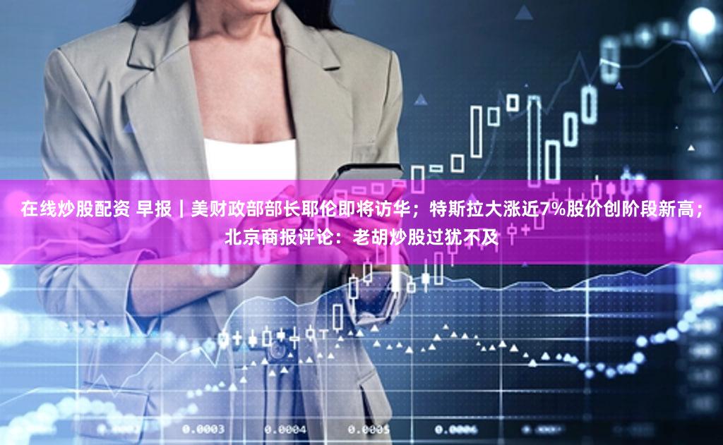 在线炒股配资 早报｜美财政部部长耶伦即将访华；特斯拉大涨近7%股价创阶段新高；北京商报评论：老胡炒股过犹不及