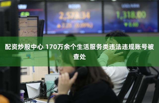 配资炒股中心 170万余个生活服务类违法违规账号被查处