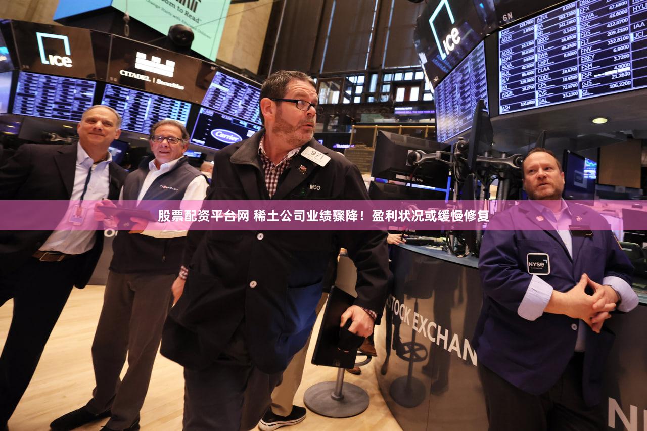股票配资平台网 稀土公司业绩骤降！盈利状况或缓慢修复