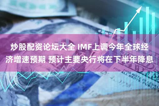 炒股配资论坛大全 IMF上调今年全球经济增速预期 预计主要央行将在下半年降息