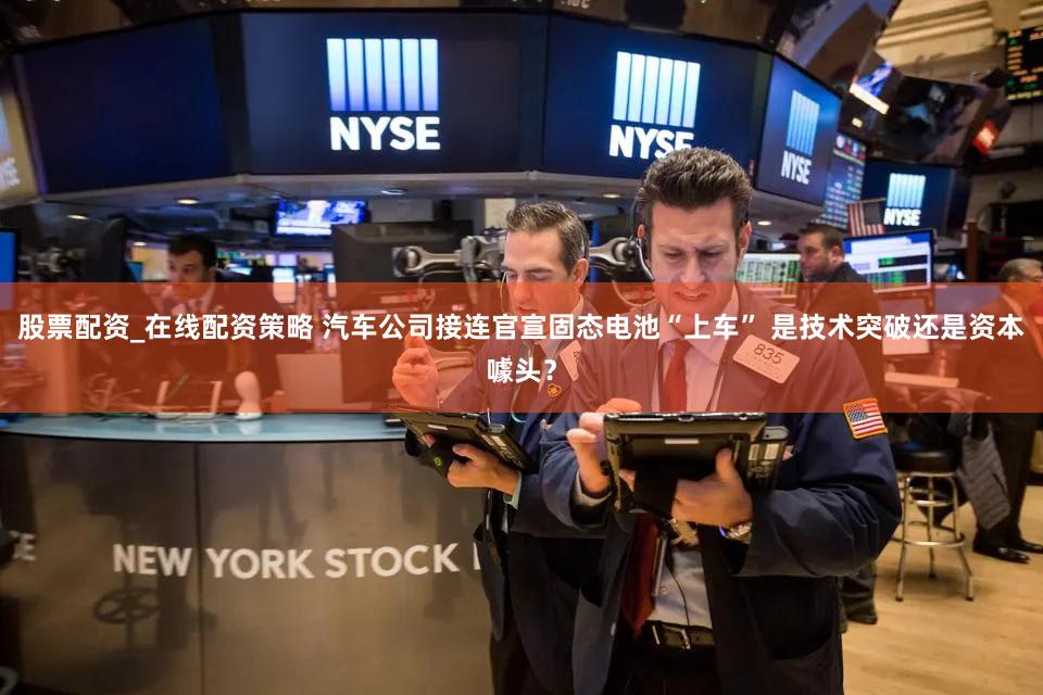 股票配资_在线配资策略 汽车公司接连官宣固态电池“上车” 是技术突破还是资本噱头？