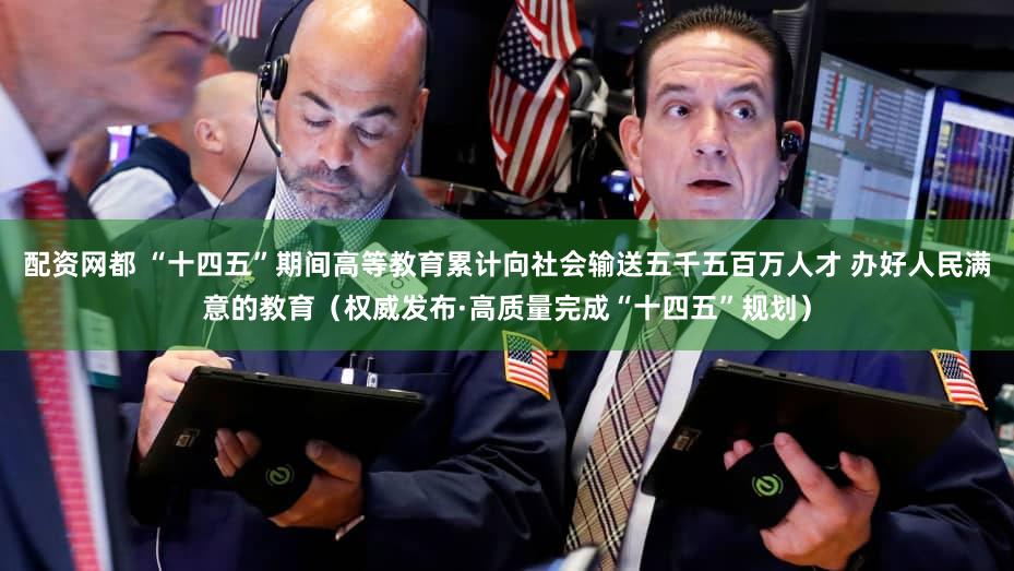 配资网都 “十四五”期间高等教育累计向社会输送五千五百万人才 办好人民满意的教育（权威发布·高质量完成“十四五”规划）