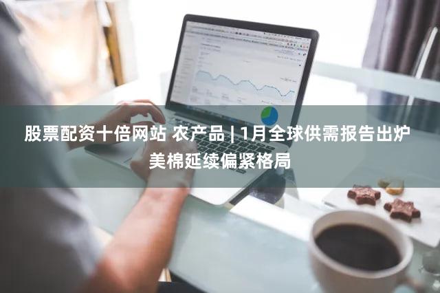 股票配资十倍网站 农产品 | 1月全球供需报告出炉 美棉延续偏紧格局
