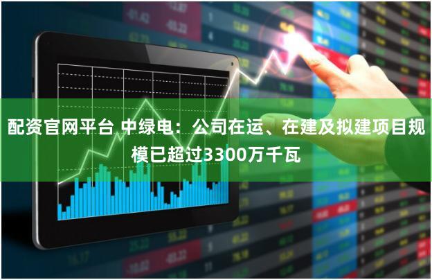 配资官网平台 中绿电：公司在运、在建及拟建项目规模已超过3300万千瓦