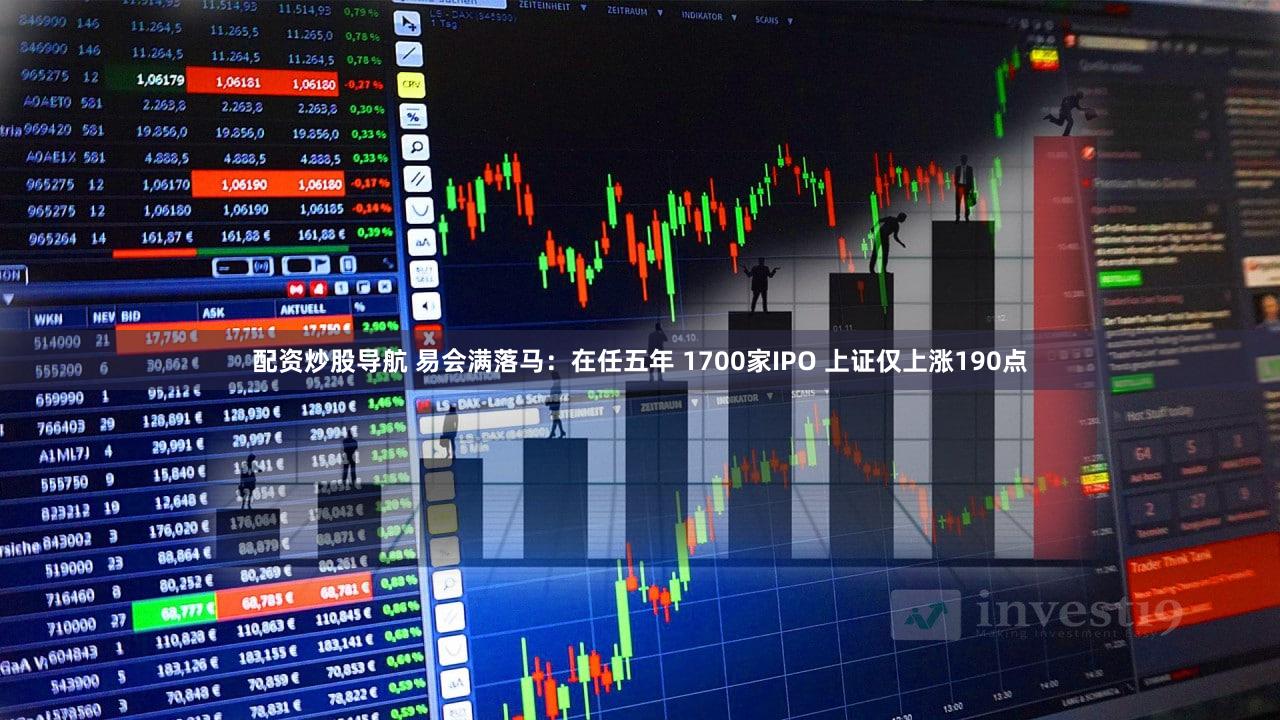 配资炒股导航 易会满落马:在任五年 1700家IPO 上证仅上涨190点