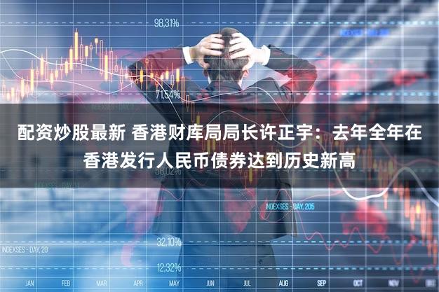 配资炒股最新 香港财库局局长许正宇：去年全年在香港发行人民币债券达到历史新高