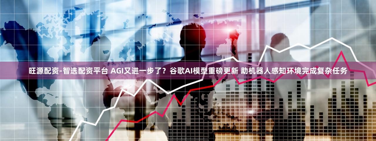 旺源配资-智选配资平台 AGI又进一步了?谷歌AI模型重磅更新 助机器人感知环境完成复杂任务