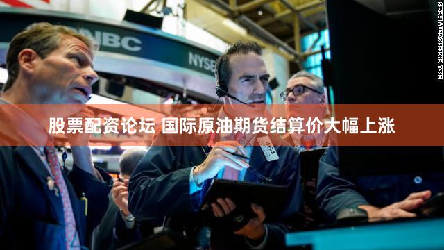 股票配资论坛 国际原油期货结算价大幅上涨