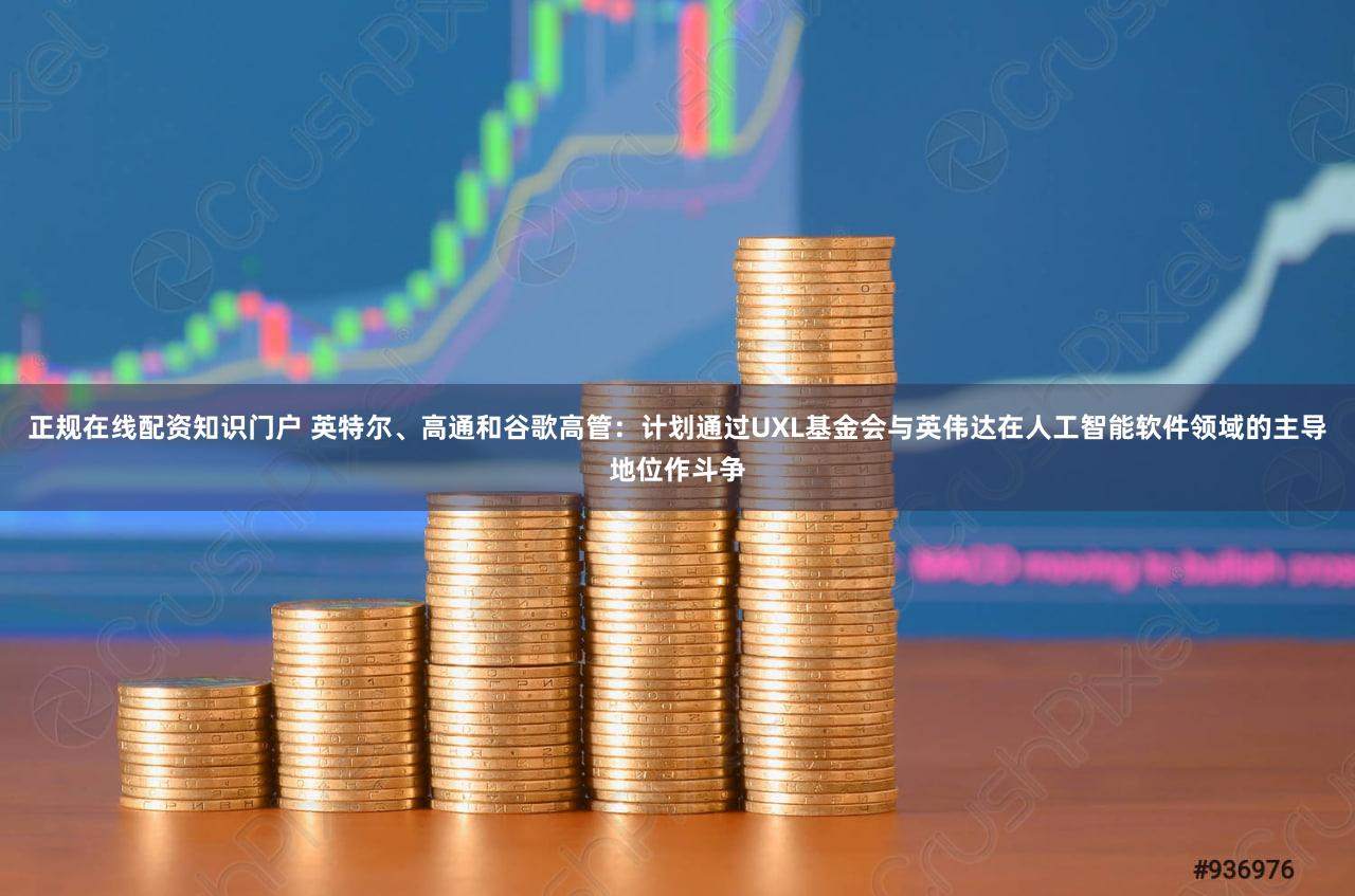 正规在线配资知识门户 英特尔、高通和谷歌高管:计划通过UXL基金会与英伟达在人工智能软件领域的主导地位作斗争