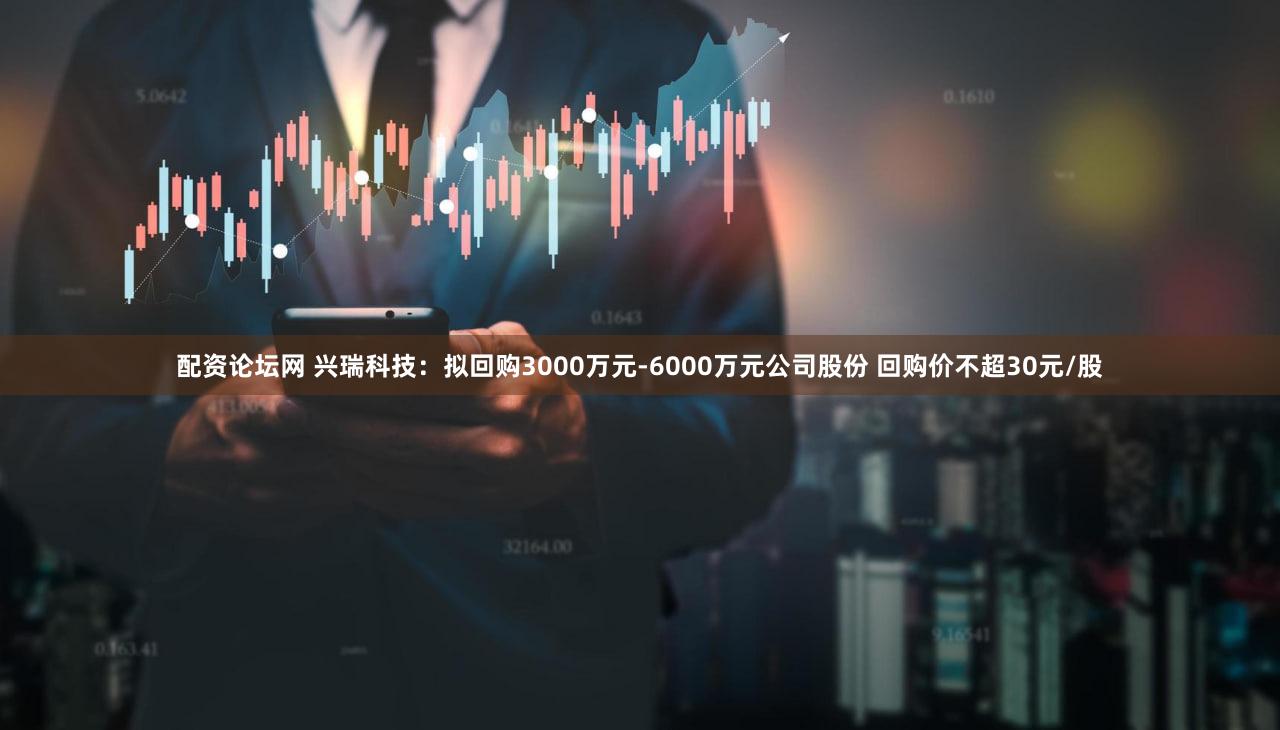配资论坛网 兴瑞科技：拟回购3000万元-6000万元公司股份 回购价不超30元/股