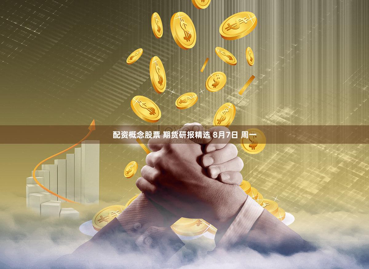 配资概念股票 期货研报精选 8月7日 周一