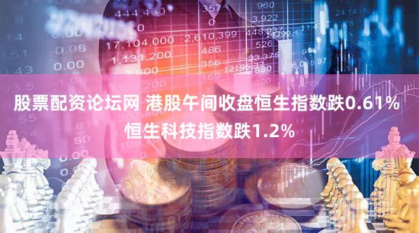 股票配资论坛网 港股午间收盘恒生指数跌0.61% 恒生科技指数跌1.2%