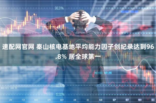 速配网官网 秦山核电基地平均能力因子创纪录达到96.8% 居全球第一