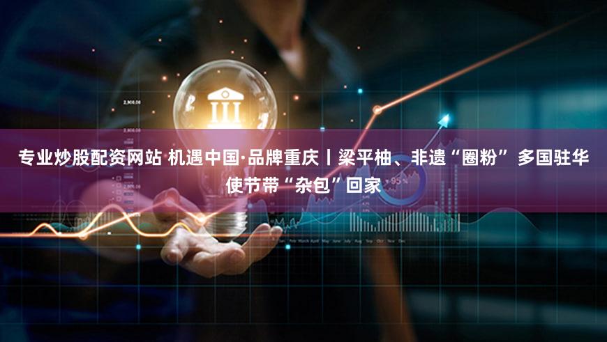 专业炒股配资网站 机遇中国·品牌重庆丨梁平柚、非遗“圈粉” 多国驻华使节带“杂包”回家