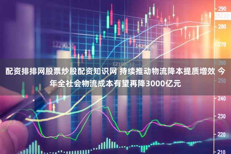 配资排排网股票炒股配资知识网 持续推动物流降本提质增效 今年全社会物流成本有望再降3000亿元