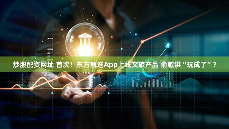 炒股配资网址 首次！东方甄选App上线文旅产品 俞敏洪“玩成了”？