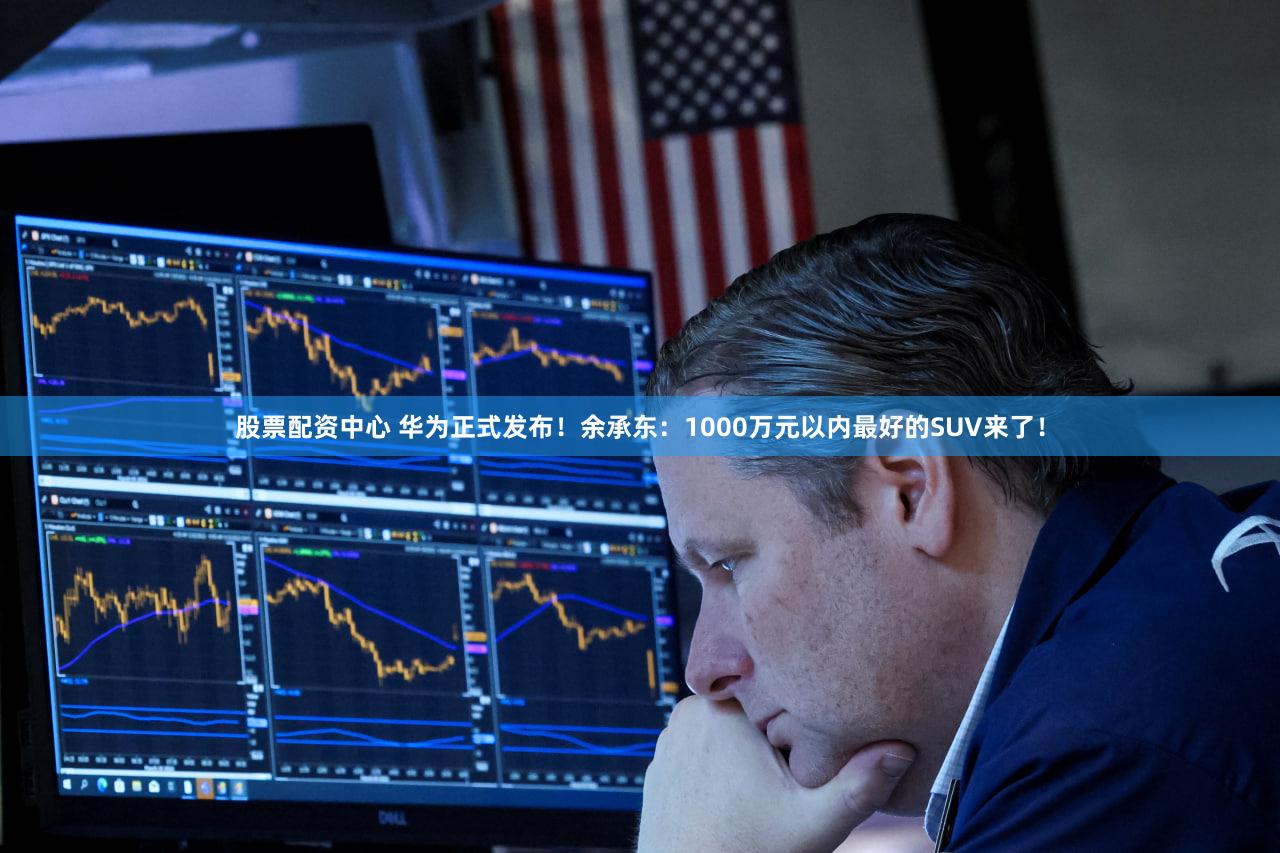 股票配资中心 华为正式发布！余承东：1000万元以内最好的SUV来了！