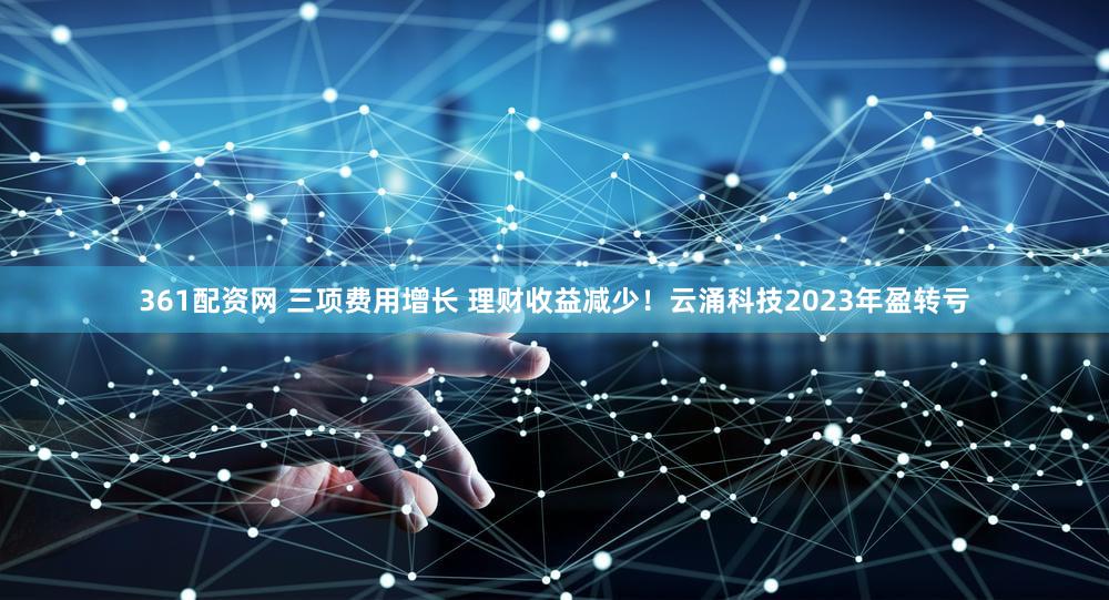 361配资网 三项费用增长 理财收益减少!云涌科技2023年盈转亏