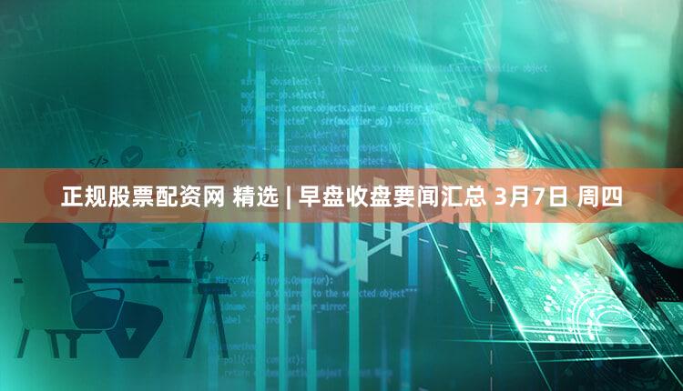 正规股票配资网 精选 | 早盘收盘要闻汇总 3月7日 周四