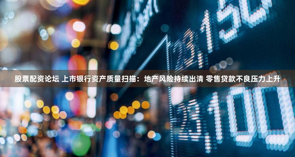股票配资论坛 上市银行资产质量扫描:地产风险持续出清 零售贷款不良压力上升