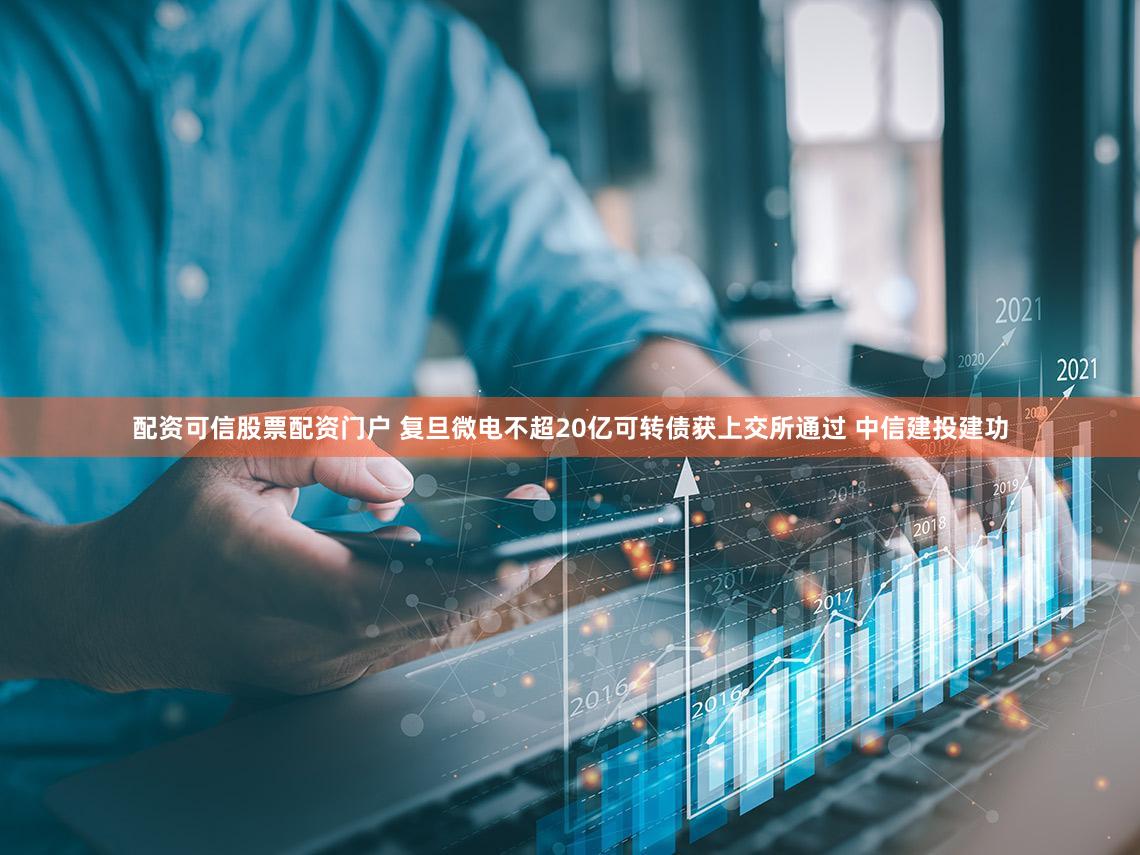 配资可信股票配资门户 复旦微电不超20亿可转债获上交所通过 中信建投建功