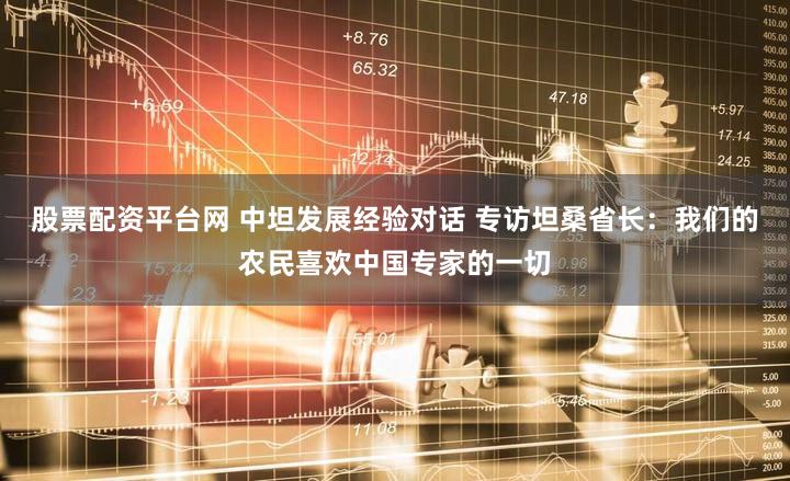 股票配资平台网 中坦发展经验对话 专访坦桑省长:我们的农民喜欢中国专家的一切