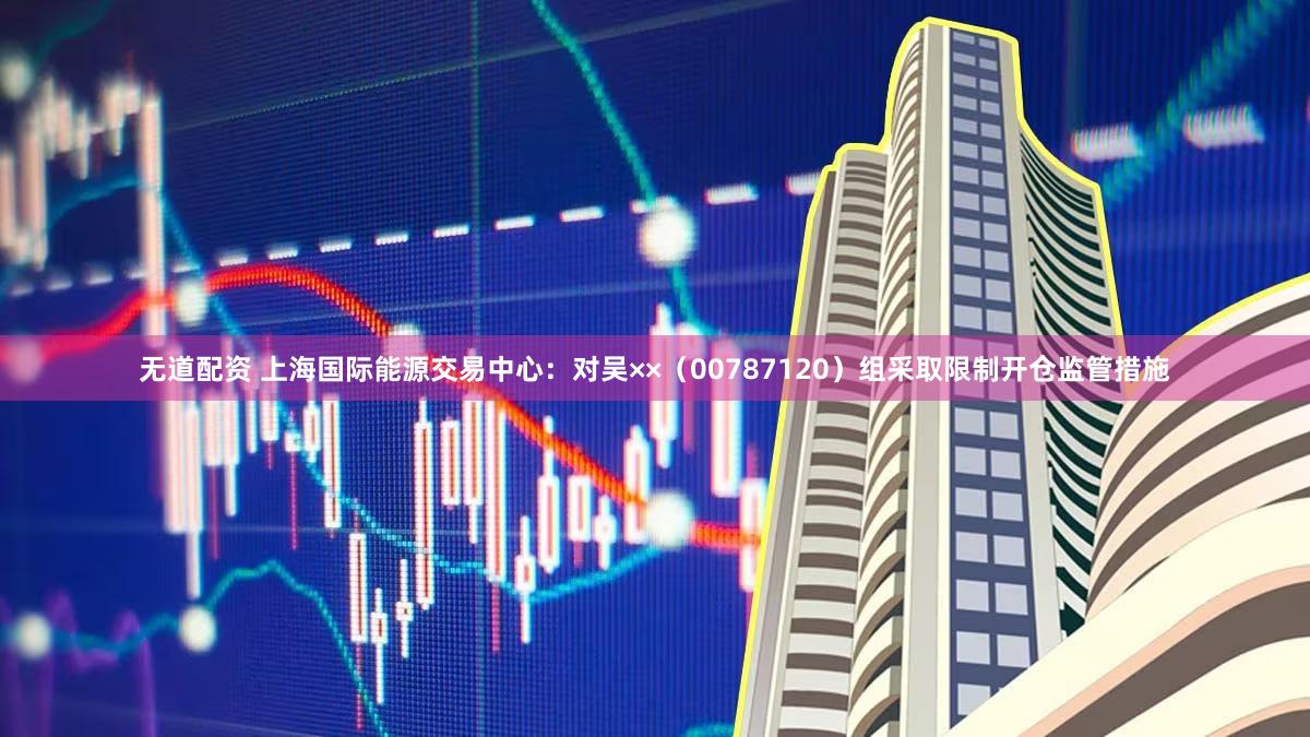 无道配资 上海国际能源交易中心：对吴××（00787120）组采取限制开仓监管措施