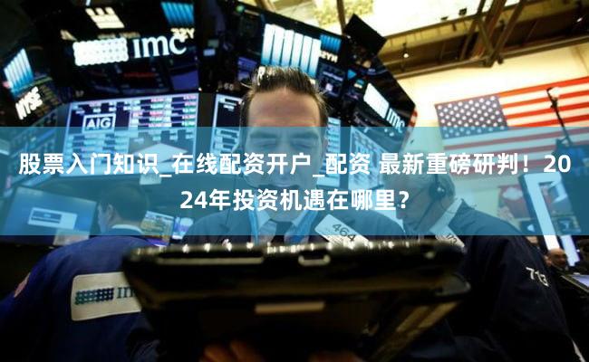 股票入门知识_在线配资开户_配资 最新重磅研判！2024年投资机遇在哪里？