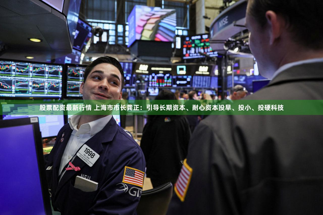 股票配资最新行情 上海市市长龚正：引导长期资本、耐心资本投早、投小、投硬科技